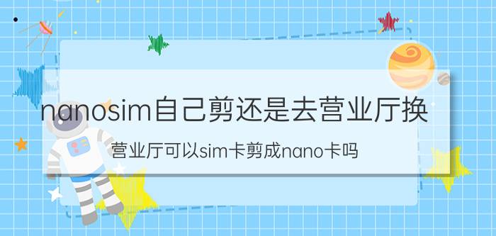 nanosim自己剪还是去营业厅换 营业厅可以sim卡剪成nano卡吗？